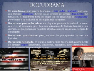  Un docudrama es un género difundido en cine, radio y televisión que trata,
con técnicas dramáticas, hechos reales propios del género documental. En
televisión, el docudrama tiene su origen en los programas de telerealidad,
pero debido a su evolución se distinguen tres categorías:
 Docudrama puro o docushow, en el que se presenta la realidad tal como
ocurre en el momento, pero bajo una estructura de historia dramática, por
ejemplo, los programas que muestran el trabajo en una sala de emergencias de
un hospital.
 Docudrama parcialmente puro, en éste los protagonistas recrean sus
historias.
 Docudrama ficcionado, en el que, a partir de una historia real, generalmente
de carácter trágico (asesinatos, violaciones, accidentes, casos paranormales,
etc.) se representa por medio de actores.
 Por: Lic. Patricia Solar
 
