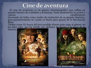El cine de aventuras es un género cinematográfico que refleja un
mundo heroico de combates y aventuras. Suele predominar la acción y
valores caballerescos.
Inventado en Italia como medio de exaltación de su pasado histórico,
para posteriormente ser usado en Rusia para apoyar de la Revolución
Rusa.
Títulos como En busca del arca perdida dieron gran auge al género en
los años 1980, que ha tenido sus altibajos de interés a lo largo de la
historia.
 Por: Lic. Patricia Solar
 