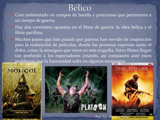  Cine ambientado en campos de batalla y posiciones que pertenecen a
un tiempo de guerra.
 Hay dos corrientes opuestas en el filme de guerra: la obra bélica y el
filme pacifista.
 Muchos países que han pasado por guerras han servido de inspiración
para la realización de películas, donde las personas expresan tanto el
dolor, como la amargura que viven en esta tragedia. Estos filmes llegan
tan profundo a los espectadores creando, así compasión ante estos
problemas que la humanidad sufre en algunos momentos.
 Por: Lic. Patricia Solar
 