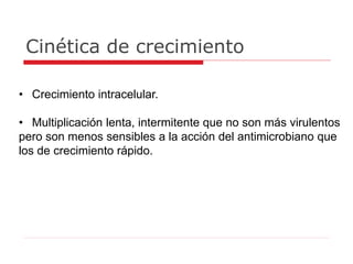 Cinética de crecimiento
• Crecimiento intracelular.
• Multiplicación lenta, intermitente que no son más virulentos
pero son menos sensibles a la acción del antimicrobiano que
los de crecimiento rápido.
 