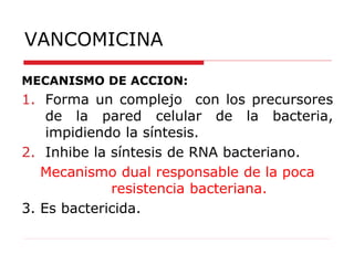 VANCOMICINA
MECANISMO DE ACCION:
1. Forma un complejo con los precursores
de la pared celular de la bacteria,
impidiendo la síntesis.
2. Inhibe la síntesis de RNA bacteriano.
Mecanismo dual responsable de la poca
resistencia bacteriana.
3. Es bactericida.
 