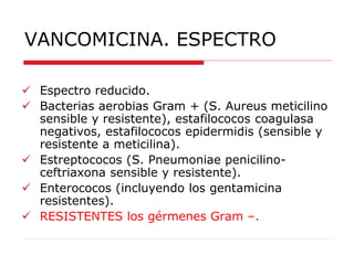 VANCOMICINA. ESPECTRO
 Espectro reducido.
 Bacterias aerobias Gram + (S. Aureus meticilino
sensible y resistente), estafilococos coagulasa
negativos, estafilococos epidermidis (sensible y
resistente a meticilina).
 Estreptococos (S. Pneumoniae penicilino-
ceftriaxona sensible y resistente).
 Enterococos (incluyendo los gentamicina
resistentes).
 RESISTENTES los gérmenes Gram –.
 
