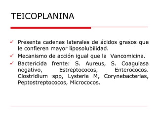 TEICOPLANINA
 Presenta cadenas laterales de ácidos grasos que
le confieren mayor liposolubilidad.
 Mecanismo de acción igual que la Vancomicina.
 Bactericida frente: S. Aureus, S. Coagulasa
negativo, Estreptococos, Enterococos.
Clostridium spp, Lysteria M, Corynebacterias,
Peptostreptococos, Micrococos.
 