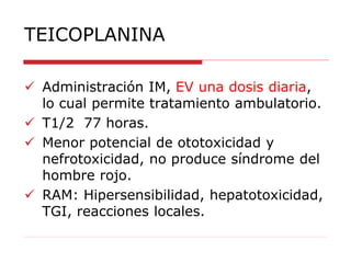 TEICOPLANINA
 Administración IM, EV una dosis diaria,
lo cual permite tratamiento ambulatorio.
 T1/2 77 horas.
 Menor potencial de ototoxicidad y
nefrotoxicidad, no produce síndrome del
hombre rojo.
 RAM: Hipersensibilidad, hepatotoxicidad,
TGI, reacciones locales.
 