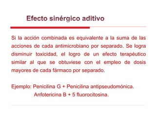 Si la acción combinada es equivalente a la suma de las
acciones de cada antimicrobiano por separado. Se logra
disminuir toxicidad, el logro de un efecto terapéutico
similar al que se obtuviese con el empleo de dosis
mayores de cada fármaco por separado.
Ejemplo: Penicilina G + Penicilina antipseudomónica.
Anfotericina B + 5 fluorocitosina.
 