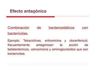 Combinación de bacteriostáticos con
bactericidas.
Ejemplo: Tetraciclinas, eritromicina y cloranfenicol,
frecuentemente antagonizan la acción de
betalactámicos, vancomicina y aminoglucósidos que son
bactericidas.
 