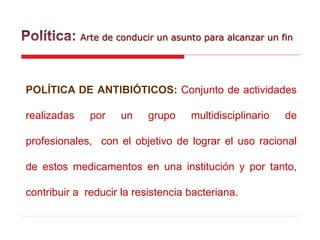Arte de conducir un asunto para alcanzar un fin
POLÍTICA DE ANTIBIÓTICOS: Conjunto de actividades
realizadas por un grupo multidisciplinario de
profesionales, con el objetivo de lograr el uso racional
de estos medicamentos en una institución y por tanto,
contribuir a reducir la resistencia bacteriana.
 