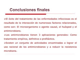 El éxito del tratamiento de las enfermedades infecciosas es el
resultado de la interacción de numerosos factores relacionados,
como son: El microorganismo o agente causal, el huésped y el
antimicrobiano.
Los antimicrobianos tienen 3 aplicaciones generales: Como
tratamiento empírico, definitivo o profiláctico.
Existen un conjunto de actividades encaminadas a lograr el
uso racional de los antimicrobianos y a reducir la resistencia
microbiana.
 