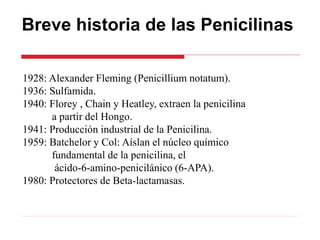 Breve historia de las Penicilinas
1928: Alexander Fleming (Penicillium notatum).
1936: Sulfamida.
1940: Florey , Chain y Heatley, extraen la penicilina
a partir del Hongo.
1941: Producción industrial de la Penicilina.
1959: Batchelor y Col: Aíslan el núcleo químico
fundamental de la penicilina, el
ácido-6-amino-penicilánico (6-APA).
1980: Protectores de Beta-lactamasas.
 
