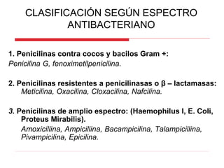 CLASIFICACIÓN SEGÚN ESPECTRO
ANTIBACTERIANO
1. Penicilinas contra cocos y bacilos Gram +:
Penicilina G, fenoximetilpenicilina.
2. Penicilinas resistentes a penicilinasas o β – lactamasas:
Meticilina, Oxacilina, Cloxacilina, Nafcilina.
3. Penicilinas de amplio espectro: (Haemophilus I, E. Coli,
Proteus Mirabilis).
Amoxicillina, Ampicillina, Bacampicilina, Talampicillina,
Pivampicilina, Epicilina.
 