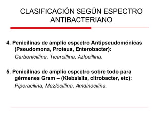 4. Penicilinas de amplio espectro Antipseudomónicas
(Pseudomona, Proteus, Enterobacter):
Carbenicillina, Ticarcillina, Azlocillina.
5. Penicilinas de amplio espectro sobre todo para
gérmenes Gram – (Klebsiella, citrobacter, etc):
Piperacilina, Mezlocillina, Amdinocilina.
CLASIFICACIÓN SEGÚN ESPECTRO
ANTIBACTERIANO
 