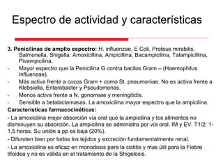 Espectro de actividad y características
3. Penicilinas de amplio espectro: H. influenzae, E Coli, Proteus mirabilis,
Salmonella, Shigella: Amoxicillina, Ampicillina, Bacampicilina, Talampicillina,
Pivampicilina.
- Mayor espectro que la Penicilina G contra bacilos Gram – (Haemophilus
Influenzae).
- Más activa frente a cocos Gram + como St. pneumoniae. No es activa frente a
Klebsiella, Enterobacter y Pseudomonas.
- Menos activa frente a N. gonorreae y meningitidis.
- Sensible a betalactamasas. La amoxicilina mayor espectro que la ampicilina.
Características farmacocinéticas:
- La amoxicilina mejor absorción vía oral que la ampicilina y los alimentos no
disminuyen su absorción. La ampicilina se administra por vía oral, IM y EV. T1/2: 1-
1,5 horas. Su unión a pp es baja (20%).
- Difunden bien por todos los tejidos y excreción fundamentalmente renal.
- La amoxicilina es eficaz en monodosis para la cistitis y mas útil para la Fiebre
tifoidea y no es válida en el tratamiento de la Shigelosis.
 