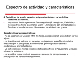 4. Penicilinas de amplio espectro antipseudomónicas: carbenicilina,
ticarcilina y azlocilina.
- Muy activas frente a gérmenes Gram negativos (P. aeruginosa, Klebsiella y
menos activas frente a gérmenes Gram +). Sinergismo con aminoglucósidos.
Sensibles a beta-lactamasas. Se reservan para infecciones graves.
Características farmacocinéticas:
- No se absorben por vía oral. T1/2: 1,5 horas, excreción renal. Difunde bien por los
tejidos.
- La ticarcilina está indicada en pacientes neutropénicos y con fibrosis quística
infectados por P. aeruginosa. En infecciones ginecológicas se asocia a
clindamicina y aminoglucósidos.
- La carbenicilina es menos eficaz que la ticarcilina frente a Pseudomona y elevado
número de resistencia.
- La azlocillina puede producir leucopenia, aumento de transaminasas y
prolongación del tiempo de sangramiento.
Espectro de actividad y características
 