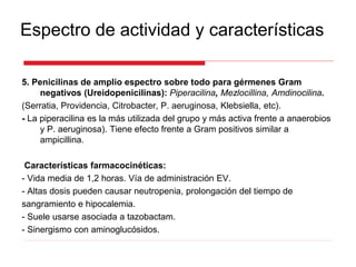 Espectro de actividad y características
5. Penicilinas de amplio espectro sobre todo para gérmenes Gram
negativos (Ureidopenicilinas): Piperacilina, Mezlocillina, Amdinocilina.
(Serratia, Providencia, Citrobacter, P. aeruginosa, Klebsiella, etc).
- La piperacilina es la más utilizada del grupo y más activa frente a anaerobios
y P. aeruginosa). Tiene efecto frente a Gram positivos similar a
ampicillina.
Características farmacocinéticas:
- Vida media de 1,2 horas. Vía de administración EV.
- Altas dosis pueden causar neutropenia, prolongación del tiempo de
sangramiento e hipocalemia.
- Suele usarse asociada a tazobactam.
- Sinergismo con aminoglucósidos.
 