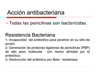 Acción antibacteriana
- Todas las penicilinas son bactericidas.
Resistencia Bacteriana
1- Incapacidad del antibiótico para penetrar en su sitio de
acción.
2- Generación de proteínas ligadoras de penicilinas (PBP)
de alto peso molecular con menor afinidad por el
antibiótico.
3- Destrucción del antibióico por Beta - lactamasa.
 
