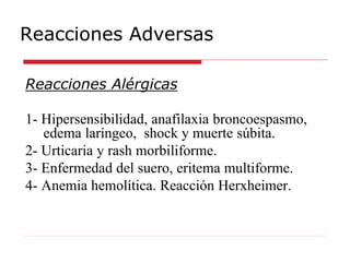 Reacciones Adversas
Reacciones Alérgicas
1- Hipersensibilidad, anafilaxia broncoespasmo,
edema laríngeo, shock y muerte súbita.
2- Urticaria y rash morbiliforme.
3- Enfermedad del suero, eritema multiforme.
4- Anemia hemolítica. Reacción Herxheimer.
 