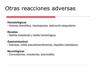Otras reacciones adversas
Hematológicas
- Anemia hemolítica, neutropenias, disfunción plaquetaria.
Renales
- Nefritis insterticial y cistitis hemorrágica.
Gastrointestinal
- Diarreas, colitis pseudomembranosa, hepatitis colestásica.
Neurológicas
- Convulsiones, mioclonías, aracnoiditis.
 
