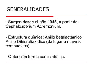 - Surgen desde el año 1945, a partir del
Cephalosporium Acremonium.
- Estructura química: Anillo betalactámico +
Anillo Dihidrotiazídico (da lugar a nuevos
compuestos).
- Obtención forma semisintética.
GENERALIDADES
 