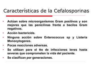 Características de la Cefalosporinas
• Actúan sobre microorganismos Gram positivos y son
mejores que las penicilinas frente a bacilos Gram
negativos.
• Acción bactericida.
• Ninguna acción sobre Enterococcus sp y Listeria
Monocytogenes.
• Pocas reacciones adversas.
• Se utilizan para el tto de infecciones leves hasta
severas que comprometen la vida del paciente.
• Se clasifican por generaciones.
 