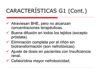 CARACTERÍSTICAS G1 (Cont.)
 Atraviesan BHE, pero no alcanzan
concentraciones terapéuticas.
 Buena difusión en todos los tejidos (excepto
próstata).
 Eliminación completa por el riñón sin
biotransformación (son nefrotóxicas).
 Ajuste de dosis en pacientes con Insuficiencia
renal.
 Cefaloridina mayor nefrotoxicidad.
 