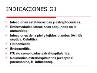INDICACIONES G1
 Infecciones estafilocócicas y estreptocócicas.
 Enfermedades infecciosas adquiridas en la
comunidad.
 Infecciones de la piel y tejidos blandos (Artritis
séptica, Celulitis).
 Osteomielitis.
 Endocarditis.
 ITU no complicadas extrahospitalarias.
 Neumonías extrahospitalarias (excepto S.
pneumoniae, H. influenzae).
 
