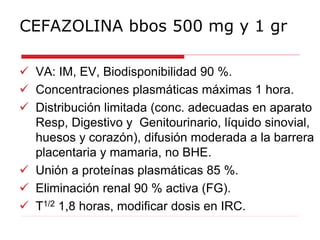 CEFAZOLINA bbos 500 mg y 1 gr
 VA: IM, EV, Biodisponibilidad 90 %.
 Concentraciones plasmáticas máximas 1 hora.
 Distribución limitada (conc. adecuadas en aparato
Resp, Digestivo y Genitourinario, líquido sinovial,
huesos y corazón), difusión moderada a la barrera
placentaria y mamaria, no BHE.
 Unión a proteínas plasmáticas 85 %.
 Eliminación renal 90 % activa (FG).
 T1/2 1,8 horas, modificar dosis en IRC.
 