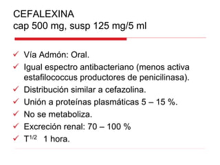 CEFALEXINA
cap 500 mg, susp 125 mg/5 ml
 Vía Admón: Oral.
 Igual espectro antibacteriano (menos activa
estafilococcus productores de penicilinasa).
 Distribución similar a cefazolina.
 Unión a proteínas plasmáticas 5 – 15 %.
 No se metaboliza.
 Excreción renal: 70 – 100 %
 T1/2 1 hora.
 