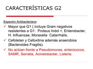 CARACTERÍSTICAS G2
Espectro Antibacteriano:
 Mayor que G1 ( incluye Gram negativos
resistentes a G1: Proteus Indol +, Enterobacter,
H. Influenzae, Moraxella Catarrhalis.
 Cefotetan y Cefoxitina además anaerobios
(Bacteroides Fragilis).
 No actúan frente a Pseudomonas, enterococos,
SAMR, Serratia, Acinetobacter, Listeria.
 