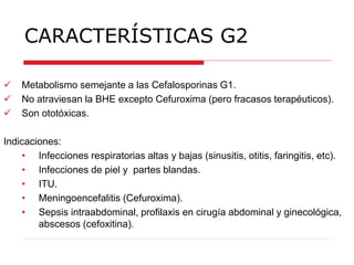 CARACTERÍSTICAS G2
 Metabolismo semejante a las Cefalosporinas G1.
 No atraviesan la BHE excepto Cefuroxima (pero fracasos terapéuticos).
 Son ototóxicas.
Indicaciones:
• Infecciones respiratorias altas y bajas (sinusitis, otitis, faringitis, etc).
• Infecciones de piel y partes blandas.
• ITU.
• Meningoencefalitis (Cefuroxima).
• Sepsis intraabdominal, profilaxis en cirugía abdominal y ginecológica,
abscesos (cefoxitina).
 