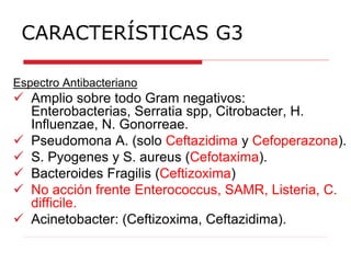 CARACTERÍSTICAS G3
Espectro Antibacteriano
 Amplio sobre todo Gram negativos:
Enterobacterias, Serratia spp, Citrobacter, H.
Influenzae, N. Gonorreae.
 Pseudomona A. (solo Ceftazidima y Cefoperazona).
 S. Pyogenes y S. aureus (Cefotaxima).
 Bacteroides Fragilis (Ceftizoxima)
 No acción frente Enterococcus, SAMR, Listeria, C.
difficile.
 Acinetobacter: (Ceftizoxima, Ceftazidima).
 