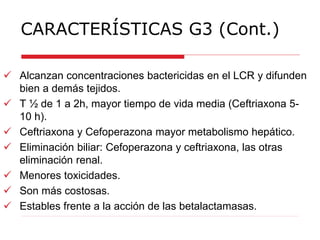 CARACTERÍSTICAS G3 (Cont.)
 Alcanzan concentraciones bactericidas en el LCR y difunden
bien a demás tejidos.
 T ½ de 1 a 2h, mayor tiempo de vida media (Ceftriaxona 5-
10 h).
 Ceftriaxona y Cefoperazona mayor metabolismo hepático.
 Eliminación biliar: Cefoperazona y ceftriaxona, las otras
eliminación renal.
 Menores toxicidades.
 Son más costosas.
 Estables frente a la acción de las betalactamasas.
 