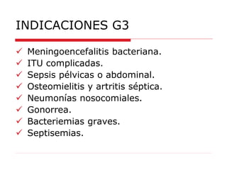 INDICACIONES G3
 Meningoencefalitis bacteriana.
 ITU complicadas.
 Sepsis pélvicas o abdominal.
 Osteomielitis y artritis séptica.
 Neumonías nosocomiales.
 Gonorrea.
 Bacteriemias graves.
 Septisemias.
 