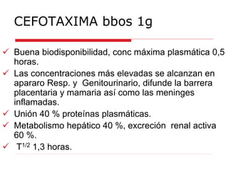 CEFOTAXIMA bbos 1g
 Buena biodisponibilidad, conc máxima plasmática 0,5
horas.
 Las concentraciones más elevadas se alcanzan en
apararo Resp. y Genitourinario, difunde la barrera
placentaria y mamaria así como las meninges
inflamadas.
 Unión 40 % proteínas plasmáticas.
 Metabolismo hepático 40 %, excreción renal activa
60 %.
 T1/2 1,3 horas.
 
