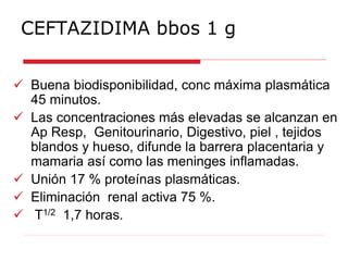 CEFTAZIDIMA bbos 1 g
 Buena biodisponibilidad, conc máxima plasmática
45 minutos.
 Las concentraciones más elevadas se alcanzan en
Ap Resp, Genitourinario, Digestivo, piel , tejidos
blandos y hueso, difunde la barrera placentaria y
mamaria así como las meninges inflamadas.
 Unión 17 % proteínas plasmáticas.
 Eliminación renal activa 75 %.
 T1/2 1,7 horas.
 