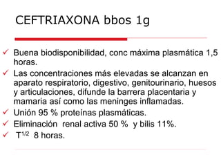 CEFTRIAXONA bbos 1g
 Buena biodisponibilidad, conc máxima plasmática 1,5
horas.
 Las concentraciones más elevadas se alcanzan en
aparato respiratorio, digestivo, genitourinario, huesos
y articulaciones, difunde la barrera placentaria y
mamaria así como las meninges inflamadas.
 Unión 95 % proteínas plasmáticas.
 Eliminación renal activa 50 % y bilis 11%.
 T1/2 8 horas.
 