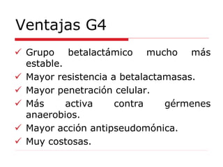 Ventajas G4
 Grupo betalactámico mucho más
estable.
 Mayor resistencia a betalactamasas.
 Mayor penetración celular.
 Más activa contra gérmenes
anaerobios.
 Mayor acción antipseudomónica.
 Muy costosas.
 