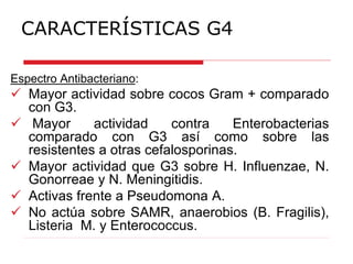 CARACTERÍSTICAS G4
Espectro Antibacteriano:
 Mayor actividad sobre cocos Gram + comparado
con G3.
 Mayor actividad contra Enterobacterias
comparado con G3 así como sobre las
resistentes a otras cefalosporinas.
 Mayor actividad que G3 sobre H. Influenzae, N.
Gonorreae y N. Meningitidis.
 Activas frente a Pseudomona A.
 No actúa sobre SAMR, anaerobios (B. Fragilis),
Listeria M. y Enterococcus.
 