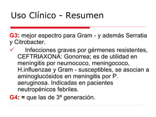 Uso Clínico - Resumen
G3: mejor espectro para Gram - y además Serratia
y Citrobacter.
 Infecciones graves por gérmenes resistentes,
CEFTRIAXONA: Gonorrea; es de utilidad en
meningitis por neumococo, meningococo,
H.influenzae y Gram - susceptibles, se asocian a
aminoglucósidos en meningitis por P.
aeruginosa. Indicadas en pacientes
neutropénicos febriles.
G4: = que las de 3ª generación.
 