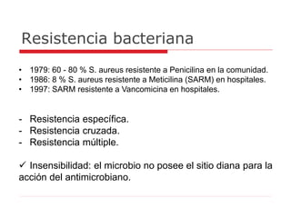 Resistencia bacteriana
• 1979: 60 - 80 % S. aureus resistente a Penicilina en la comunidad.
• 1986: 8 % S. aureus resistente a Meticilina (SARM) en hospitales.
• 1997: SARM resistente a Vancomicina en hospitales.
- Resistencia específica.
- Resistencia cruzada.
- Resistencia múltiple.
 Insensibilidad: el microbio no posee el sitio diana para la
acción del antimicrobiano.
 