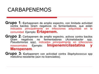 CARBAPENEMOS
Grupo 1: Carbapenem de amplio espectro, con limitada actividad
contra bacilos Gram negativos no fermentadores, que están
indicados principalmente en infecciones adquiridas en la
comunidad. Ejemplo: Ertapenem.
Grupo 2: Carbapenem de amplio espectro, activos contra bacilos
Gram negativos no fermentadores (Acinetobacter spp,
Pseudomonas spp), indicados principalmente en infecciones
nosocomiales Ejemplo: Imipenem/cilastatina y
Meropenem.
Grupo 3: Carbapenem con actividad contra Staphylococcus spp
meticilina resistente (aún no licenciados).
 