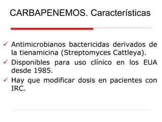 CARBAPENEMOS. Características
 Antimicrobianos bactericidas derivados de
la tienamicina (Streptomyces Cattleya).
 Disponibles para uso clínico en los EUA
desde 1985.
 Hay que modificar dosis en pacientes con
IRC.
 