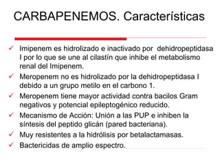 CARBAPENEMOS. Características
 Imipenem es hidrolizado e inactivado por dehidropeptidasa
I por lo que se une al cilastín que inhibe el metabolismo
renal del Imipenem.
 Meropenem no es hidrolizado por la dehidropeptidasa I
debido a un grupo metilo en el carbono 1.
 Meropenem tiene mayor actividad contra bacilos Gram
negativos y potencial epileptogénico reducido.
 Mecanismo de Acción: Unión a las PUP e inhiben la
síntesis del peptido glicán (pared bacteriana).
 Muy resistentes a la hidrólisis por betalactamasas.
 Bactericidas de amplio espectro.
 
