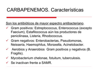 CARBAPENEMOS. Características
Son los antibióticos de mayor espectro antibacteriano.
 Gram positivos: Estreptococcus, Enterococcus (excepto
Faecium), Estafilococcus aún los productores de
penicilinasa, Listeria, Rhodococcus.
 Gram negativos: Enterobacterias, Pseudomonas,
Neisseria, Haemophilus, Moraxella, Acinetobacter.
 Aerobios y Anaerobios Gram positivos y negativos (B.
Fragilis).
 Mycobacterium chelonae, fotuitum, tuberculosis.
 Se inactivan frente a SAMR.
 