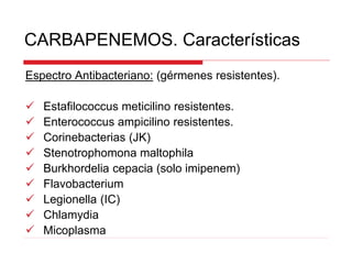 CARBAPENEMOS. Características
Espectro Antibacteriano: (gérmenes resistentes).
 Estafilococcus meticilino resistentes.
 Enterococcus ampicilino resistentes.
 Corinebacterias (JK)
 Stenotrophomona maltophila
 Burkhordelia cepacia (solo imipenem)
 Flavobacterium
 Legionella (IC)
 Chlamydia
 Micoplasma
 