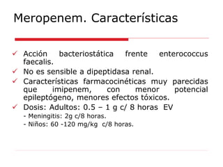 Meropenem. Características
 Acción bacteriostática frente enterococcus
faecalis.
 No es sensible a dipeptidasa renal.
 Características farmacocinéticas muy parecidas
que imipenem, con menor potencial
epileptógeno, menores efectos tóxicos.
 Dosis: Adultos: 0.5 – 1 g c/ 8 horas EV
- Meningitis: 2g c/8 horas.
- Niños: 60 -120 mg/kg c/8 horas.
 