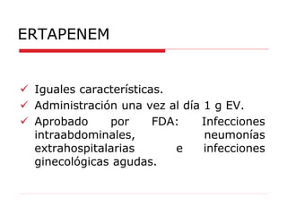 ERTAPENEM
 Iguales características.
 Administración una vez al día 1 g EV.
 Aprobado por FDA: Infecciones
intraabdominales, neumonías
extrahospitalarias e infecciones
ginecológicas agudas.
 