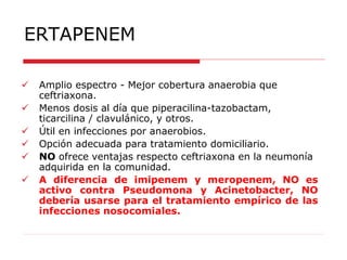 ERTAPENEM
 Amplio espectro - Mejor cobertura anaerobia que
ceftriaxona.
 Menos dosis al día que piperacilina-tazobactam,
ticarcilina / clavulánico, y otros.
 Útil en infecciones por anaerobios.
 Opción adecuada para tratamiento domiciliario.
 NO ofrece ventajas respecto ceftriaxona en la neumonía
adquirida en la comunidad.
 A diferencia de imipenem y meropenem, NO es
activo contra Pseudomona y Acinetobacter, NO
debería usarse para el tratamiento empírico de las
infecciones nosocomiales.
 