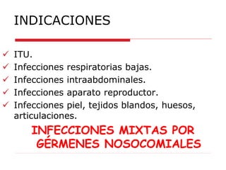 INDICACIONES
 ITU.
 Infecciones respiratorias bajas.
 Infecciones intraabdominales.
 Infecciones aparato reproductor.
 Infecciones piel, tejidos blandos, huesos,
articulaciones.
INFECCIONES MIXTAS POR
GÉRMENES NOSOCOMIALES
 