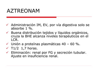 AZTREONAM
 Administración IM, EV, por vía digestiva solo se
absorbe 1 %.
 Buena distribución tejidos y líquidos orgánicos,
cruza la BHE alcanza niveles terapéuticos en el
LCR.
 Unión a proteínas plasmáticas 40 – 60 %.
 T1/2 1,7 horas.
 Eliminación: renal por FG y secreción tubular.
Ajuste en insuficiencia renal.
 