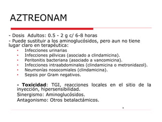 AZTREONAM
- Dosis Adultos: 0.5 - 2 g c/ 6-8 horas
- Puede sustituir a los aminoglucósidos, pero aun no tiene
lugar claro en terapéutica:
• Infecciones urinarias
• Infecciones pélvicas (asociado a clindamicina).
• Peritonitis bacteriana (asociado a vancomicina).
• Infecciones intraabdominales (clindamicina o metronidazol).
• Neumonías nosocomiales (clindamicina).
• Sepsis por Gram negativos.
- Toxicidad: TGI, reacciones locales en el sitio de la
inyección, hipersensibilidad.
Sinergismo: Aminoglucósidos.
Antagonismo: Otros betalactámicos.
.
 